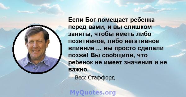 Если Бог помещает ребенка перед вами, и вы слишком заняты, чтобы иметь либо позитивное, либо негативное влияние ... вы просто сделали позже! Вы сообщили, что ребенок не имеет значения и не важно.