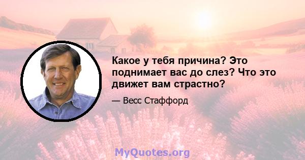 Какое у тебя причина? Это поднимает вас до слез? Что это движет вам страстно?