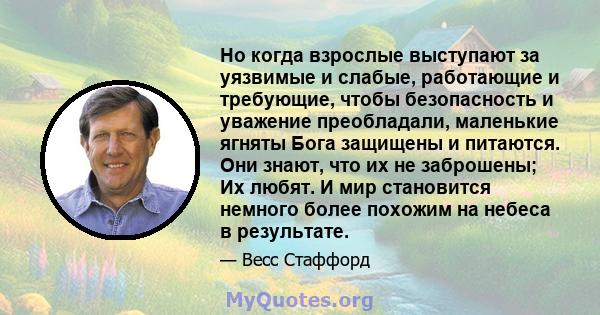 Но когда взрослые выступают за уязвимые и слабые, работающие и требующие, чтобы безопасность и уважение преобладали, маленькие ягняты Бога защищены и питаются. Они знают, что их не заброшены; Их любят. И мир становится