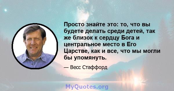 Просто знайте это: то, что вы будете делать среди детей, так же близок к сердцу Бога и центральное место в Его Царстве, как и все, что мы могли бы упомянуть.