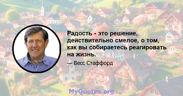 Радость - это решение, действительно смелое, о том, как вы собираетесь реагировать на жизнь.