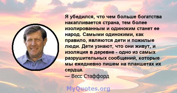 Я убедился, что чем больше богатства накапливается страна, тем более изолированным и одиноким станет ее народ. Самыми одинокими, как правило, являются дети и пожилые люди. Дети узнают, что они живут, и изоляция в