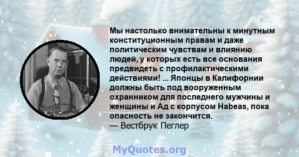 Мы настолько внимательны к минутным конституционным правам и даже политическим чувствам и влиянию людей, у которых есть все основания предвидеть с профилактическими действиями! ... Японцы в Калифорнии должны быть под