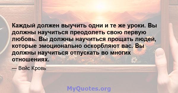 Каждый должен выучить одни и те же уроки. Вы должны научиться преодолеть свою первую любовь. Вы должны научиться прощать людей, которые эмоционально оскорбляют вас. Вы должны научиться отпускать во многих отношениях.