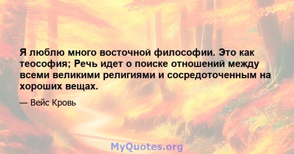 Я люблю много восточной философии. Это как теософия; Речь идет о поиске отношений между всеми великими религиями и сосредоточенным на хороших вещах.