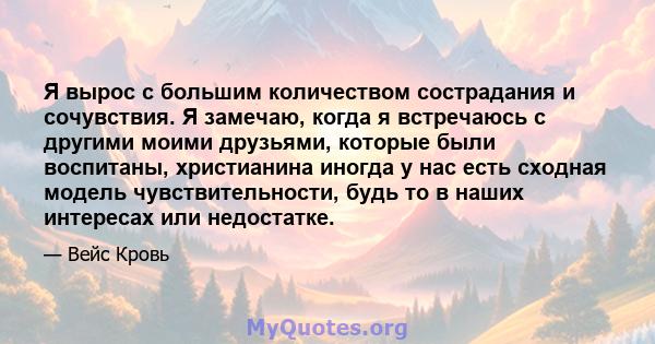 Я вырос с большим количеством сострадания и сочувствия. Я замечаю, когда я встречаюсь с другими моими друзьями, которые были воспитаны, христианина иногда у нас есть сходная модель чувствительности, будь то в наших