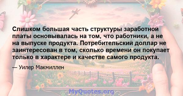 Слишком большая часть структуры заработной платы основывалась на том, что работники, а не на выпуске продукта. Потребительский доллар не заинтересован в том, сколько времени он покупает только в характере и качестве