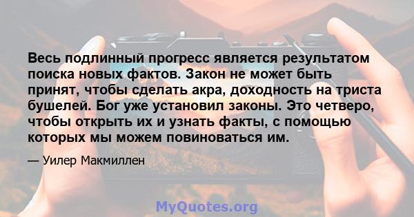 Весь подлинный прогресс является результатом поиска новых фактов. Закон не может быть принят, чтобы сделать акра, доходность на триста бушелей. Бог уже установил законы. Это четверо, чтобы открыть их и узнать факты, с