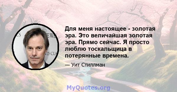 Для меня настоящее - золотая эра. Это величайшая золотая эра. Прямо сейчас. Я просто люблю тоскальщица в потерянные времена.