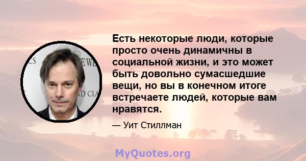 Есть некоторые люди, которые просто очень динамичны в социальной жизни, и это может быть довольно сумасшедшие вещи, но вы в конечном итоге встречаете людей, которые вам нравятся.