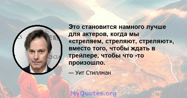 Это становится намного лучше для актеров, когда мы «стреляем, стреляют, стреляют», вместо того, чтобы ждать в трейлере, чтобы что -то произошло.