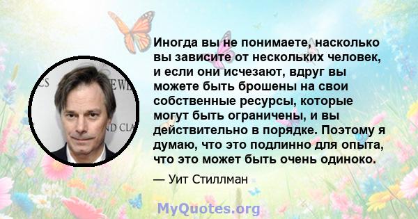 Иногда вы не понимаете, насколько вы зависите от нескольких человек, и если они исчезают, вдруг вы можете быть брошены на свои собственные ресурсы, которые могут быть ограничены, и вы действительно в порядке. Поэтому я