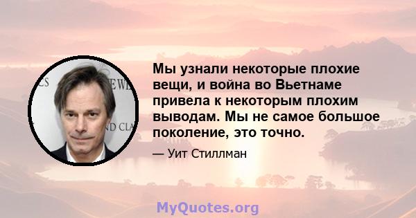 Мы узнали некоторые плохие вещи, и война во Вьетнаме привела к некоторым плохим выводам. Мы не самое большое поколение, это точно.