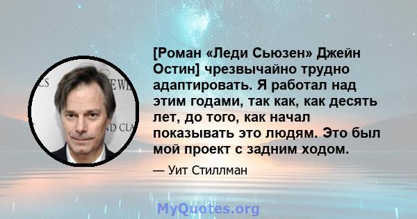 [Роман «Леди Сьюзен» Джейн Остин] чрезвычайно трудно адаптировать. Я работал над этим годами, так как, как десять лет, до того, как начал показывать это людям. Это был мой проект с задним ходом.