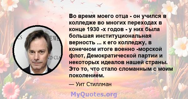 Во время моего отца - он учился в колледже во многих переходах в конце 1930 -х годов - у них была большая институциональная верность ... к его колледжу, в конечном итоге военно -морской флот, Демократической партии и