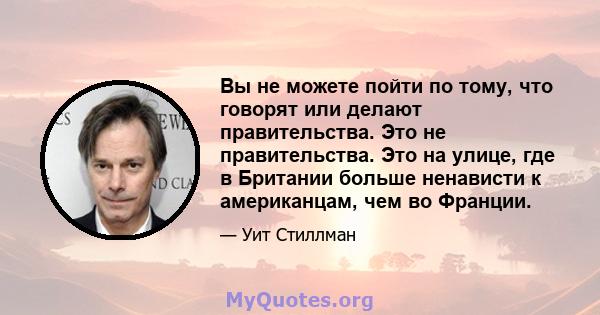 Вы не можете пойти по тому, что говорят или делают правительства. Это не правительства. Это на улице, где в Британии больше ненависти к американцам, чем во Франции.