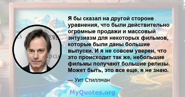 Я бы сказал на другой стороне уравнения, что были действительно огромные продажи и массовый энтузиазм для некоторых фильмов, которые были даны большие выпуски. И я не совсем уверен, что это происходит так же, небольшие