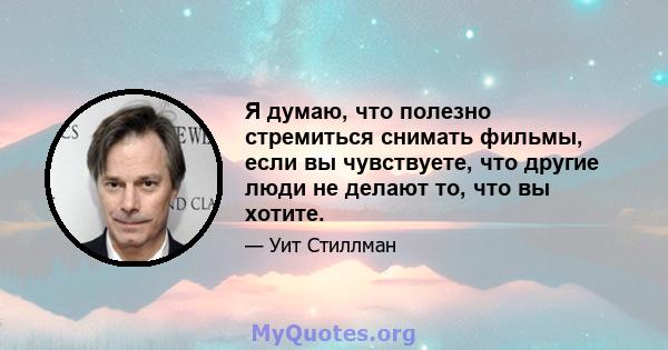 Я думаю, что полезно стремиться снимать фильмы, если вы чувствуете, что другие люди не делают то, что вы хотите.