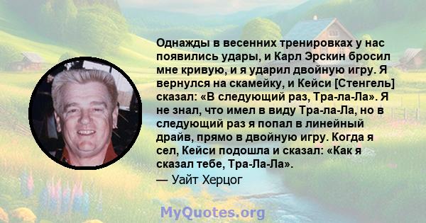 Однажды в весенних тренировках у нас появились удары, и Карл Эрскин бросил мне кривую, и я ударил двойную игру. Я вернулся на скамейку, и Кейси [Стенгель] сказал: «В следующий раз, Тра-ла-Ла». Я не знал, что имел в виду 