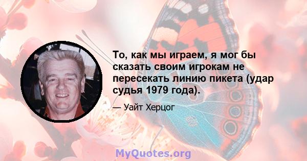 То, как мы играем, я мог бы сказать своим игрокам не пересекать линию пикета (удар судья 1979 года).