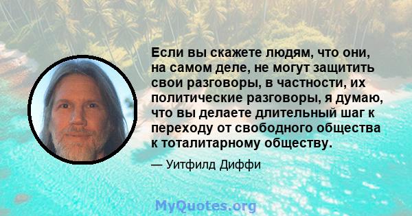 Если вы скажете людям, что они, на самом деле, не могут защитить свои разговоры, в частности, их политические разговоры, я думаю, что вы делаете длительный шаг к переходу от свободного общества к тоталитарному обществу.