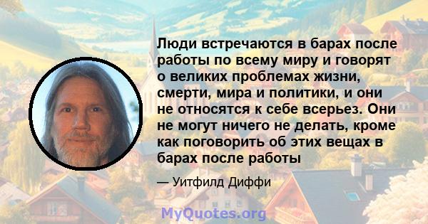 Люди встречаются в барах после работы по всему миру и говорят о великих проблемах жизни, смерти, мира и политики, и они не относятся к себе всерьез. Они не могут ничего не делать, кроме как поговорить об этих вещах в