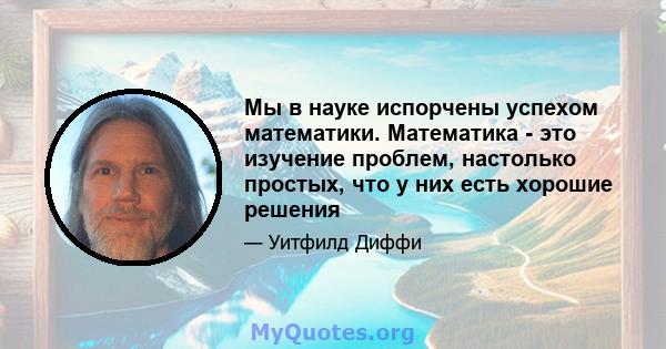 Мы в науке испорчены успехом математики. Математика - это изучение проблем, настолько простых, что у них есть хорошие решения