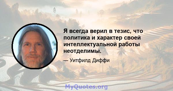 Я всегда верил в тезис, что политика и характер своей интеллектуальной работы неотделимы.