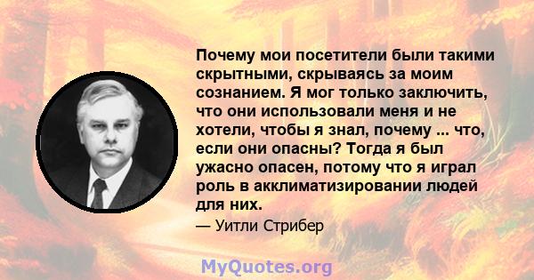 Почему мои посетители были такими скрытными, скрываясь за моим сознанием. Я мог только заключить, что они использовали меня и не хотели, чтобы я знал, почему ... что, если они опасны? Тогда я был ужасно опасен, потому