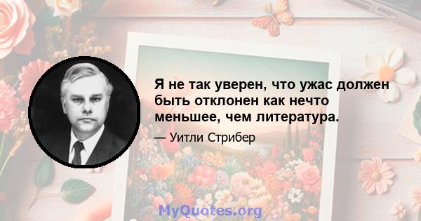 Я не так уверен, что ужас должен быть отклонен как нечто меньшее, чем литература.