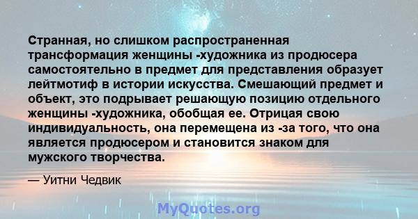 Странная, но слишком распространенная трансформация женщины -художника из продюсера самостоятельно в предмет для представления образует лейтмотиф в истории искусства. Смешающий предмет и объект, это подрывает решающую