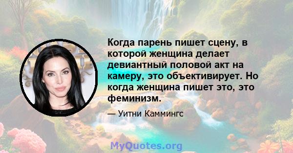 Когда парень пишет сцену, в которой женщина делает девиантный половой акт на камеру, это объективирует. Но когда женщина пишет это, это феминизм.