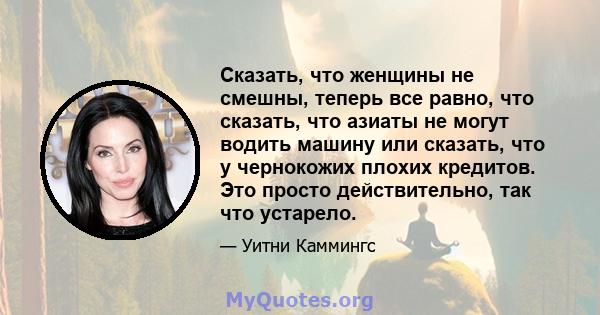 Сказать, что женщины не смешны, теперь все равно, что сказать, что азиаты не могут водить машину или сказать, что у чернокожих плохих кредитов. Это просто действительно, так что устарело.