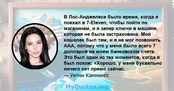 В Лос-Анджелесе было время, когда я поехал в 7-Eleven, чтобы пойти по магазинам, и я запер ключи в машине, которая не была застрахована. Мой кошелек был там, и я не мог позвонить AAA, потому что у меня было всего 7