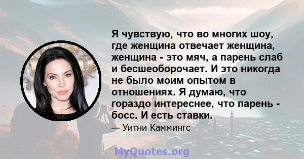 Я чувствую, что во многих шоу, где женщина отвечает женщина, женщина - это мяч, а парень слаб и бесшеоборочает. И это никогда не было моим опытом в отношениях. Я думаю, что гораздо интереснее, что парень - босс. И есть