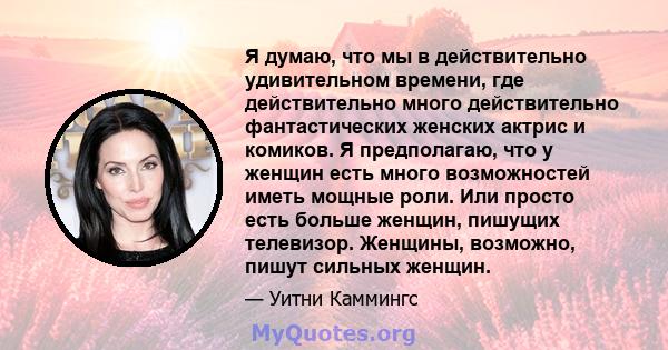 Я думаю, что мы в действительно удивительном времени, где действительно много действительно фантастических женских актрис и комиков. Я предполагаю, что у женщин есть много возможностей иметь мощные роли. Или просто есть 