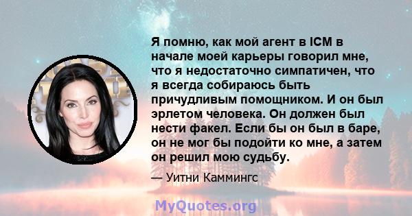 Я помню, как мой агент в ICM в начале моей карьеры говорил мне, что я недостаточно симпатичен, что я всегда собираюсь быть причудливым помощником. И он был эрлетом человека. Он должен был нести факел. Если бы он был в