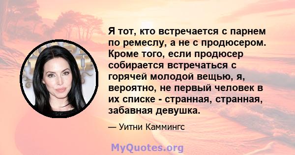 Я тот, кто встречается с парнем по ремеслу, а не с продюсером. Кроме того, если продюсер собирается встречаться с горячей молодой вещью, я, вероятно, не первый человек в их списке - странная, странная, забавная девушка.