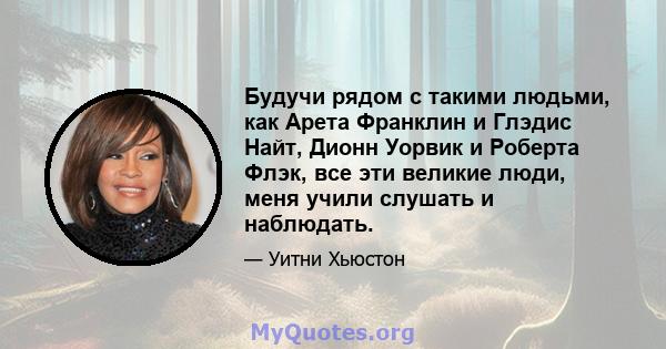 Будучи рядом с такими людьми, как Арета Франклин и Глэдис Найт, Дионн Уорвик и Роберта Флэк, все эти великие люди, меня учили слушать и наблюдать.