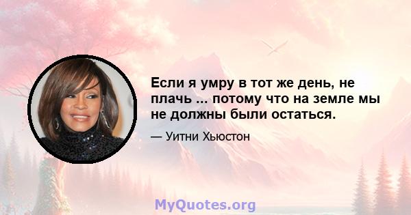 Если я умру в тот же день, не плачь ... потому что на земле мы не должны были остаться.