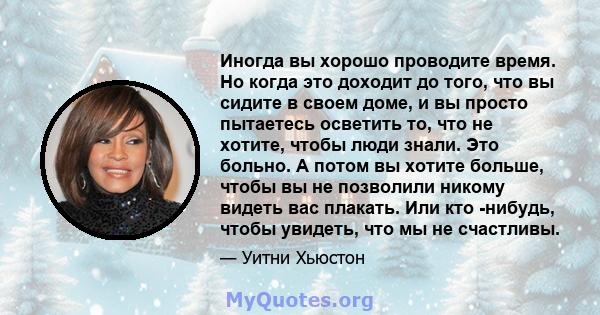 Иногда вы хорошо проводите время. Но когда это доходит до того, что вы сидите в своем доме, и вы просто пытаетесь осветить то, что не хотите, чтобы люди знали. Это больно. А потом вы хотите больше, чтобы вы не позволили 