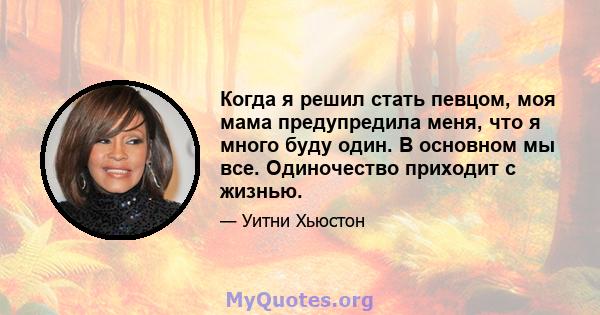 Когда я решил стать певцом, моя мама предупредила меня, что я много буду один. В основном мы все. Одиночество приходит с жизнью.