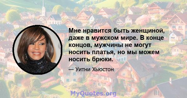 Мне нравится быть женщиной, даже в мужском мире. В конце концов, мужчины не могут носить платья, но мы можем носить брюки.