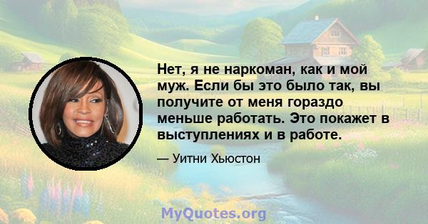 Нет, я не наркоман, как и мой муж. Если бы это было так, вы получите от меня гораздо меньше работать. Это покажет в выступлениях и в работе.