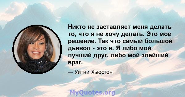 Никто не заставляет меня делать то, что я не хочу делать. Это мое решение. Так что самый большой дьявол - это я. Я либо мой лучший друг, либо мой злейший враг.