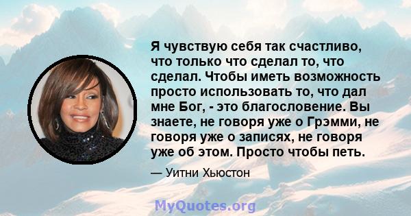 Я чувствую себя так счастливо, что только что сделал то, что сделал. Чтобы иметь возможность просто использовать то, что дал мне Бог, - это благословение. Вы знаете, не говоря уже о Грэмми, не говоря уже о записях, не