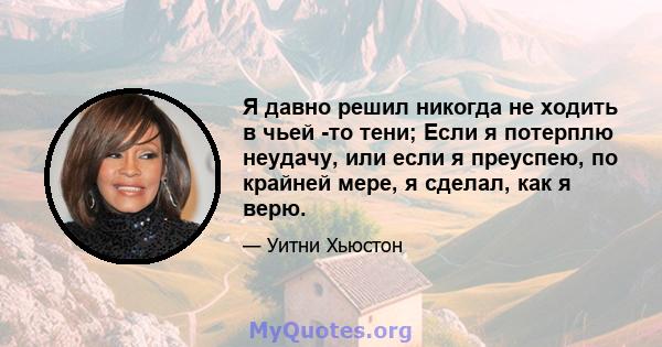 Я давно решил никогда не ходить в чьей -то тени; Если я потерплю неудачу, или если я преуспею, по крайней мере, я сделал, как я верю.