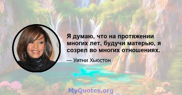 Я думаю, что на протяжении многих лет, будучи матерью, я созрел во многих отношениях.