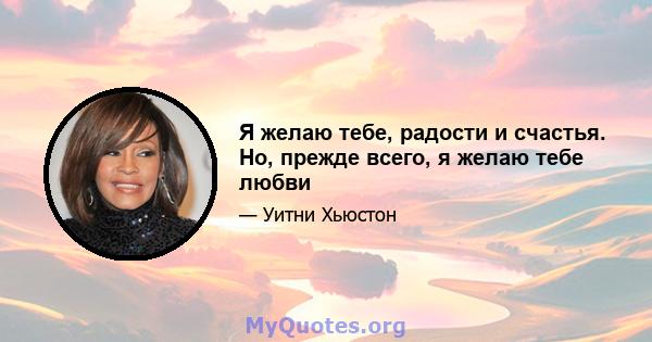 Я желаю тебе, радости и счастья. Но, прежде всего, я желаю тебе любви