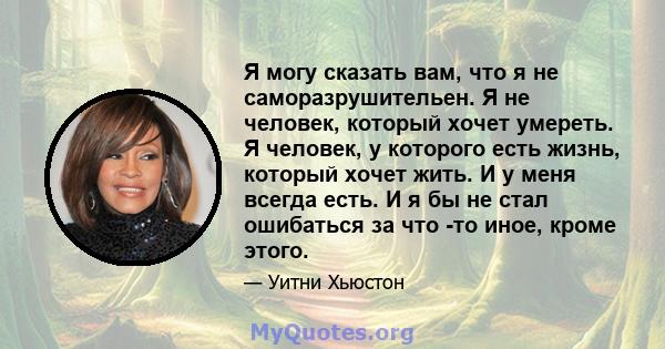 Я могу сказать вам, что я не саморазрушительен. Я не человек, который хочет умереть. Я человек, у которого есть жизнь, который хочет жить. И у меня всегда есть. И я бы не стал ошибаться за что -то иное, кроме этого.